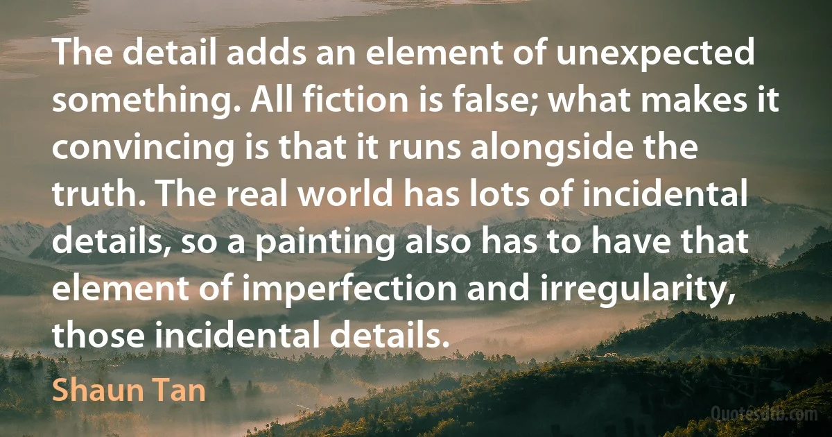 The detail adds an element of unexpected something. All fiction is false; what makes it convincing is that it runs alongside the truth. The real world has lots of incidental details, so a painting also has to have that element of imperfection and irregularity, those incidental details. (Shaun Tan)