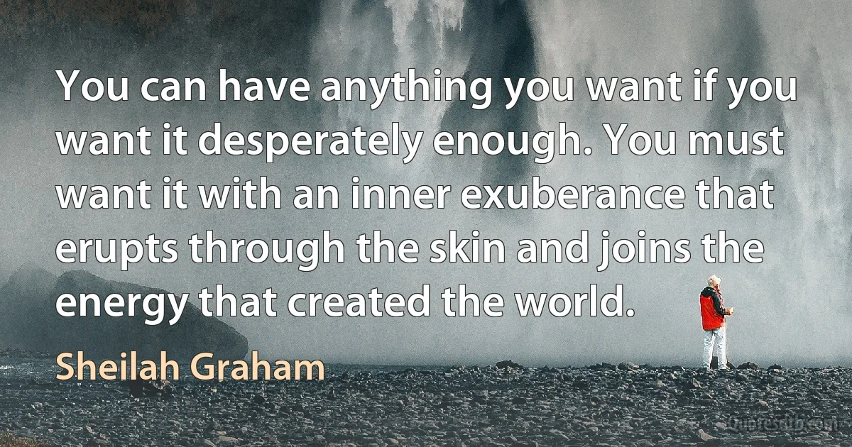 You can have anything you want if you want it desperately enough. You must want it with an inner exuberance that erupts through the skin and joins the energy that created the world. (Sheilah Graham)