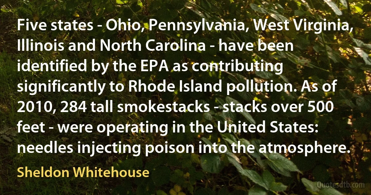 Five states - Ohio, Pennsylvania, West Virginia, Illinois and North Carolina - have been identified by the EPA as contributing significantly to Rhode Island pollution. As of 2010, 284 tall smokestacks - stacks over 500 feet - were operating in the United States: needles injecting poison into the atmosphere. (Sheldon Whitehouse)