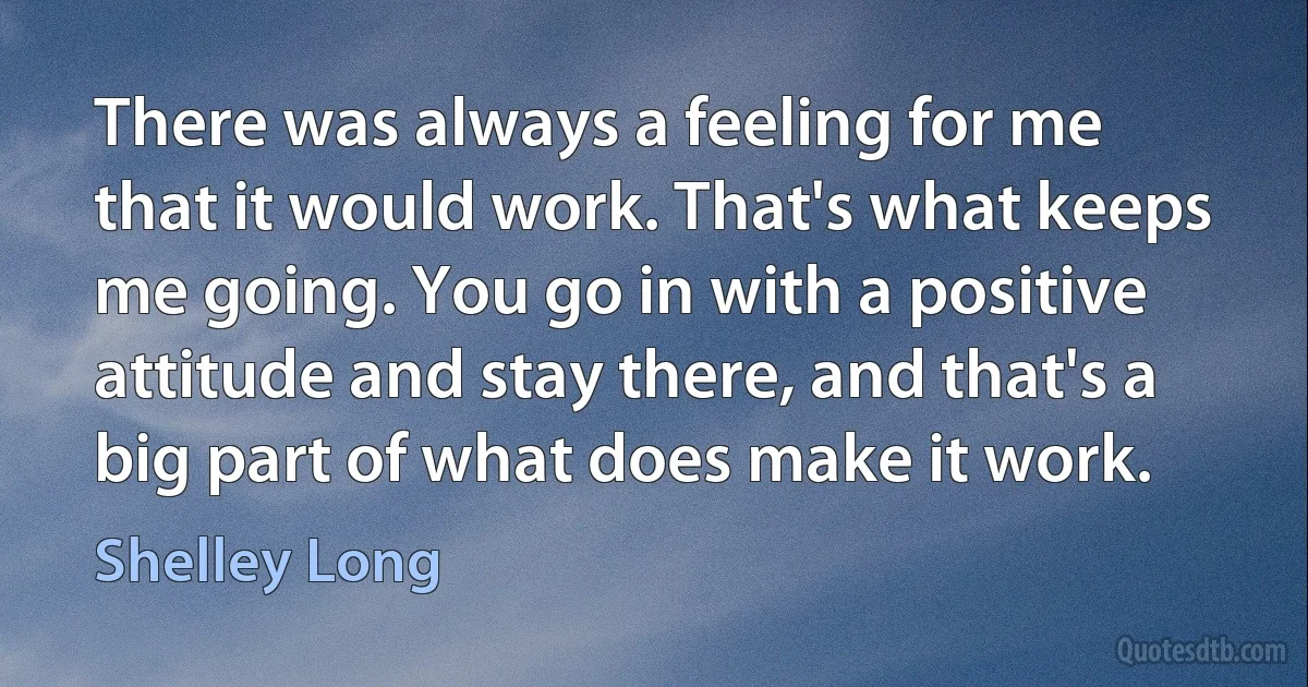 There was always a feeling for me that it would work. That's what keeps me going. You go in with a positive attitude and stay there, and that's a big part of what does make it work. (Shelley Long)