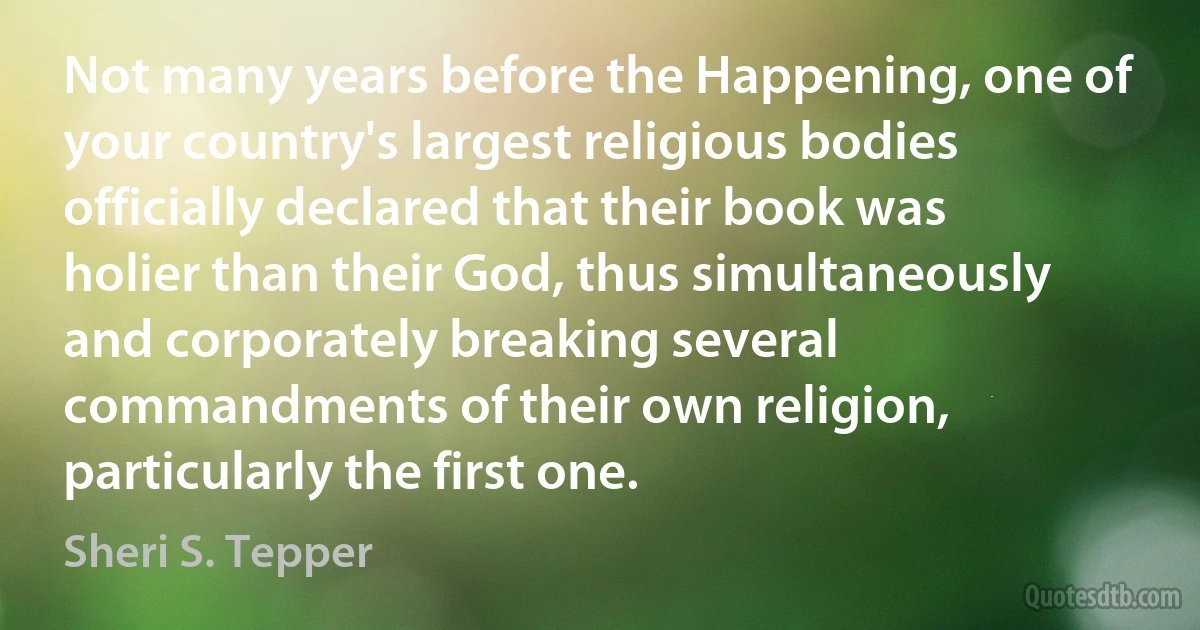 Not many years before the Happening, one of your country's largest religious bodies officially declared that their book was holier than their God, thus simultaneously and corporately breaking several commandments of their own religion, particularly the first one. (Sheri S. Tepper)