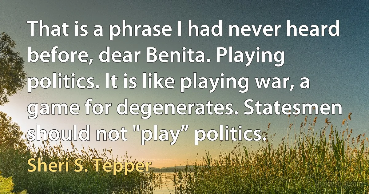 That is a phrase I had never heard before, dear Benita. Playing politics. It is like playing war, a game for degenerates. Statesmen should not "play” politics. (Sheri S. Tepper)