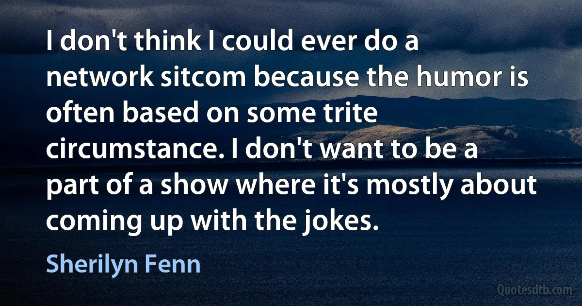 I don't think I could ever do a network sitcom because the humor is often based on some trite circumstance. I don't want to be a part of a show where it's mostly about coming up with the jokes. (Sherilyn Fenn)