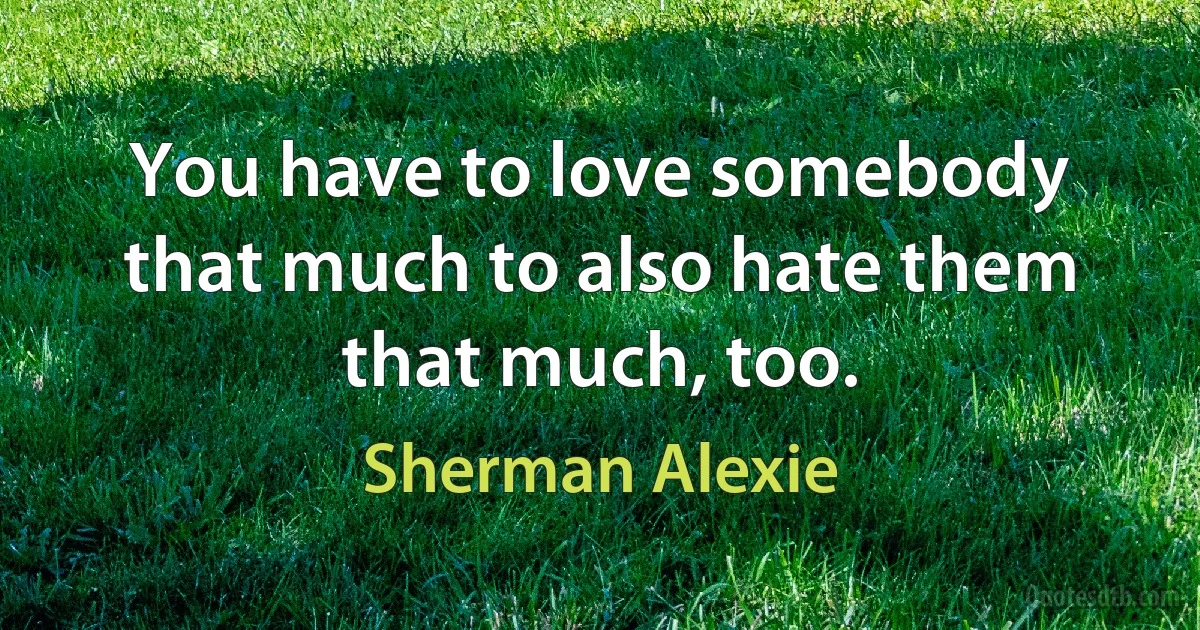 You have to love somebody that much to also hate them that much, too. (Sherman Alexie)