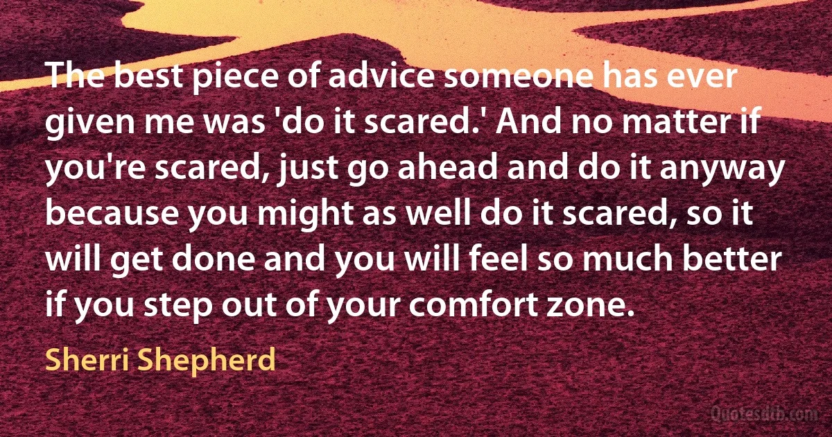 The best piece of advice someone has ever given me was 'do it scared.' And no matter if you're scared, just go ahead and do it anyway because you might as well do it scared, so it will get done and you will feel so much better if you step out of your comfort zone. (Sherri Shepherd)