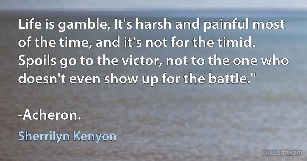 Life is gamble, It's harsh and painful most of the time, and it's not for the timid. Spoils go to the victor, not to the one who doesn't even show up for the battle."

-Acheron. (Sherrilyn Kenyon)