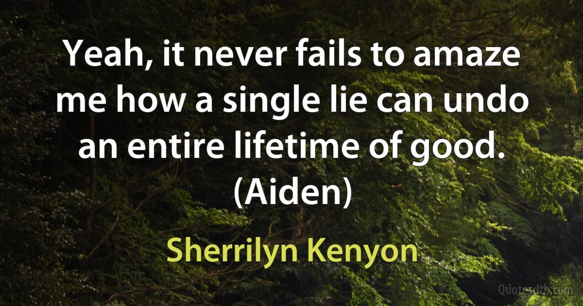 Yeah, it never fails to amaze me how a single lie can undo an entire lifetime of good. (Aiden) (Sherrilyn Kenyon)