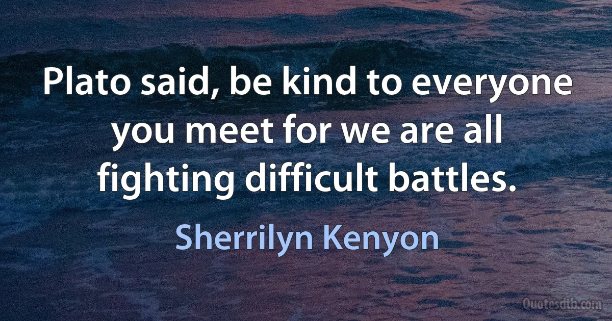 Plato said, be kind to everyone you meet for we are all fighting difficult battles. (Sherrilyn Kenyon)