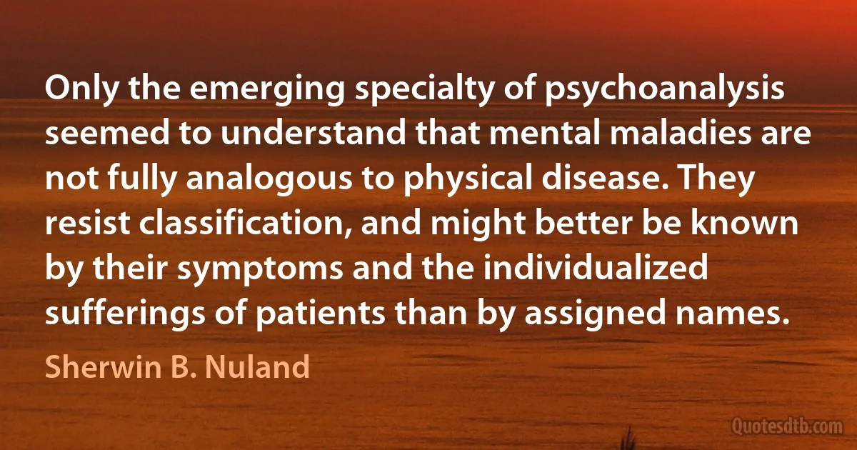 Only the emerging specialty of psychoanalysis seemed to understand that mental maladies are not fully analogous to physical disease. They resist classification, and might better be known by their symptoms and the individualized sufferings of patients than by assigned names. (Sherwin B. Nuland)