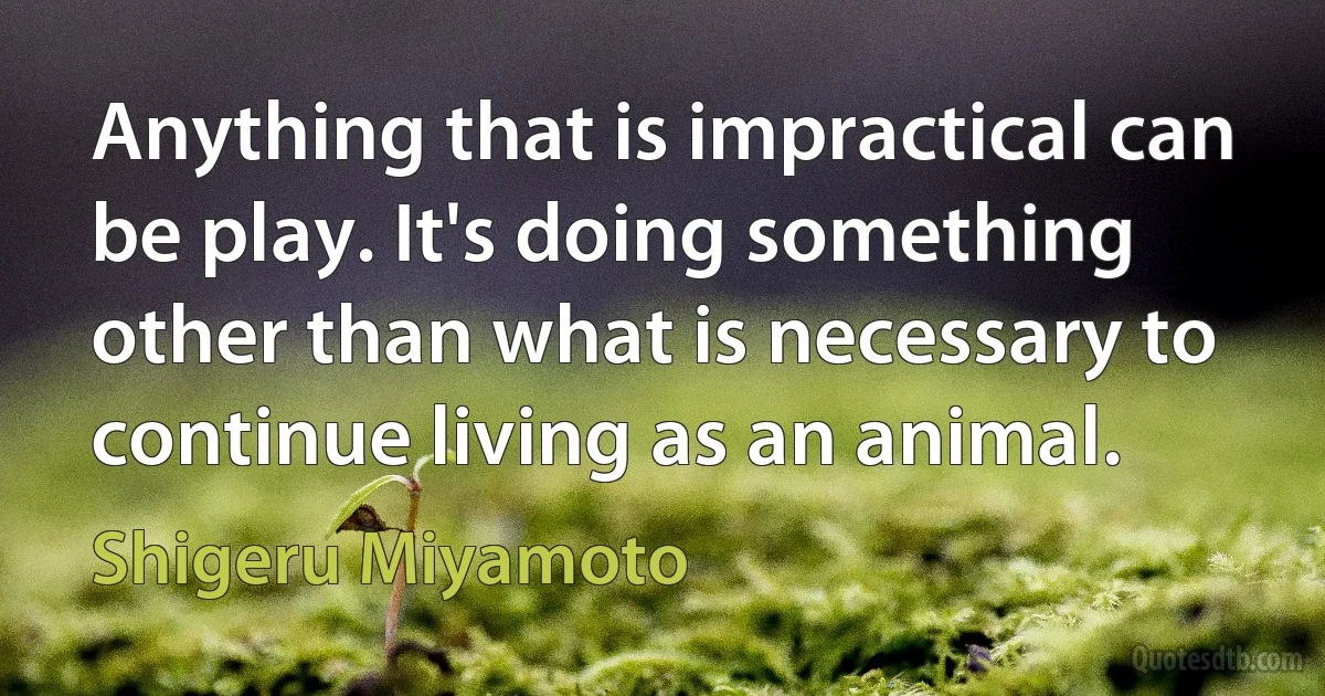 Anything that is impractical can be play. It's doing something other than what is necessary to continue living as an animal. (Shigeru Miyamoto)