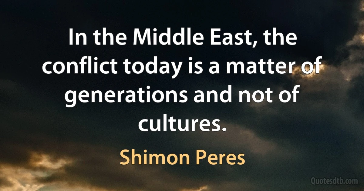 In the Middle East, the conflict today is a matter of generations and not of cultures. (Shimon Peres)