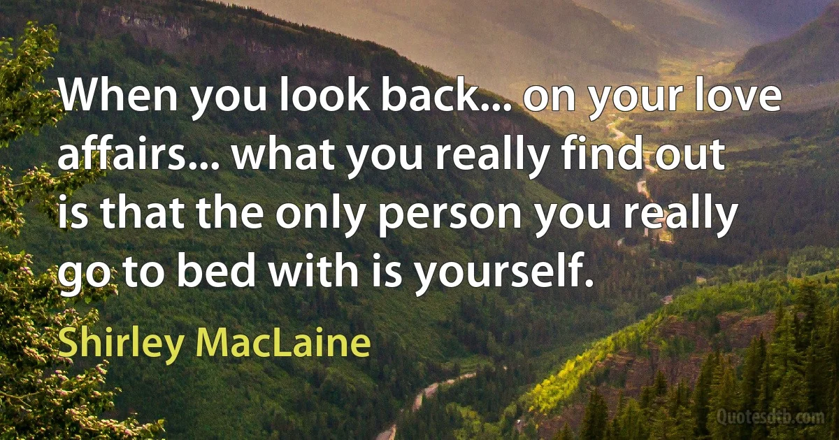 When you look back... on your love affairs... what you really find out is that the only person you really go to bed with is yourself. (Shirley MacLaine)