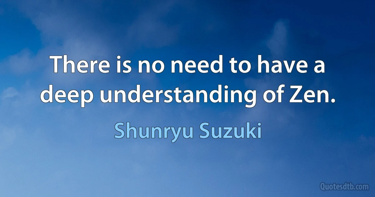 There is no need to have a deep understanding of Zen. (Shunryu Suzuki)