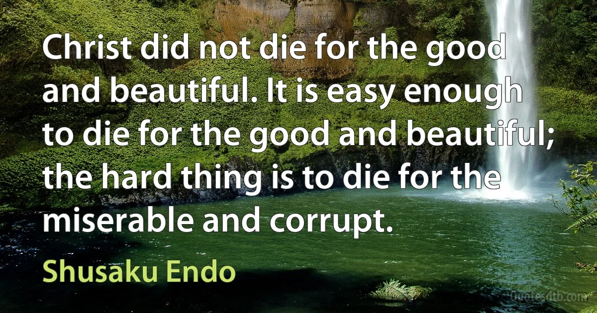 Christ did not die for the good and beautiful. It is easy enough to die for the good and beautiful; the hard thing is to die for the miserable and corrupt. (Shusaku Endo)