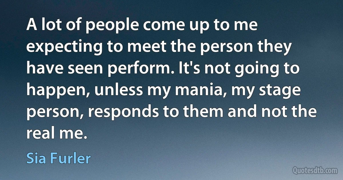 A lot of people come up to me expecting to meet the person they have seen perform. It's not going to happen, unless my mania, my stage person, responds to them and not the real me. (Sia Furler)