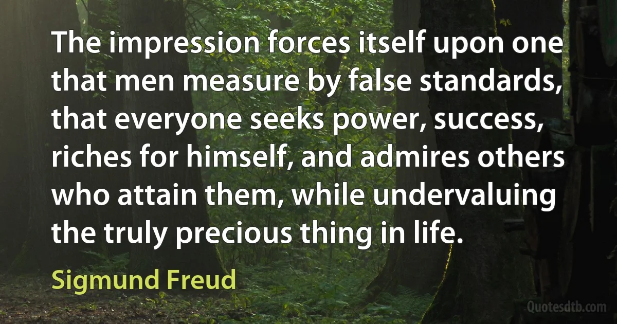 The impression forces itself upon one that men measure by false standards, that everyone seeks power, success, riches for himself, and admires others who attain them, while undervaluing the truly precious thing in life. (Sigmund Freud)