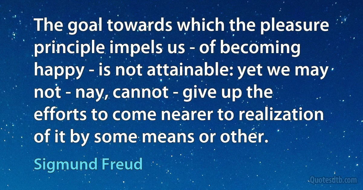 The goal towards which the pleasure principle impels us - of becoming happy - is not attainable: yet we may not - nay, cannot - give up the efforts to come nearer to realization of it by some means or other. (Sigmund Freud)