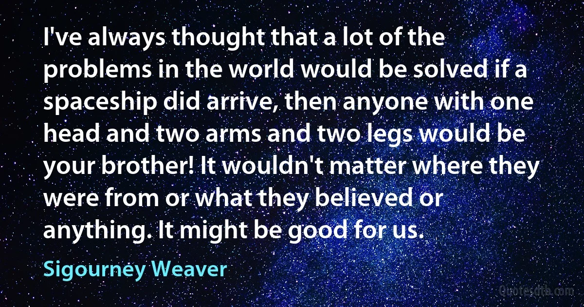 I've always thought that a lot of the problems in the world would be solved if a spaceship did arrive, then anyone with one head and two arms and two legs would be your brother! It wouldn't matter where they were from or what they believed or anything. It might be good for us. (Sigourney Weaver)