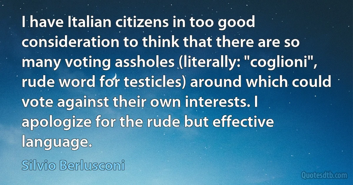 I have Italian citizens in too good consideration to think that there are so many voting assholes (literally: "coglioni", rude word for testicles) around which could vote against their own interests. I apologize for the rude but effective language. (Silvio Berlusconi)