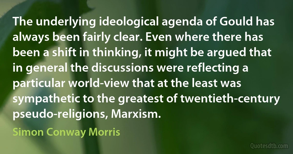 The underlying ideological agenda of Gould has always been fairly clear. Even where there has been a shift in thinking, it might be argued that in general the discussions were reflecting a particular world-view that at the least was sympathetic to the greatest of twentieth-century pseudo-religions, Marxism. (Simon Conway Morris)