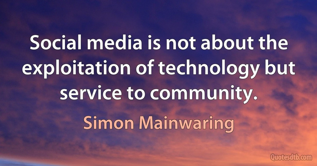 Social media is not about the exploitation of technology but service to community. (Simon Mainwaring)