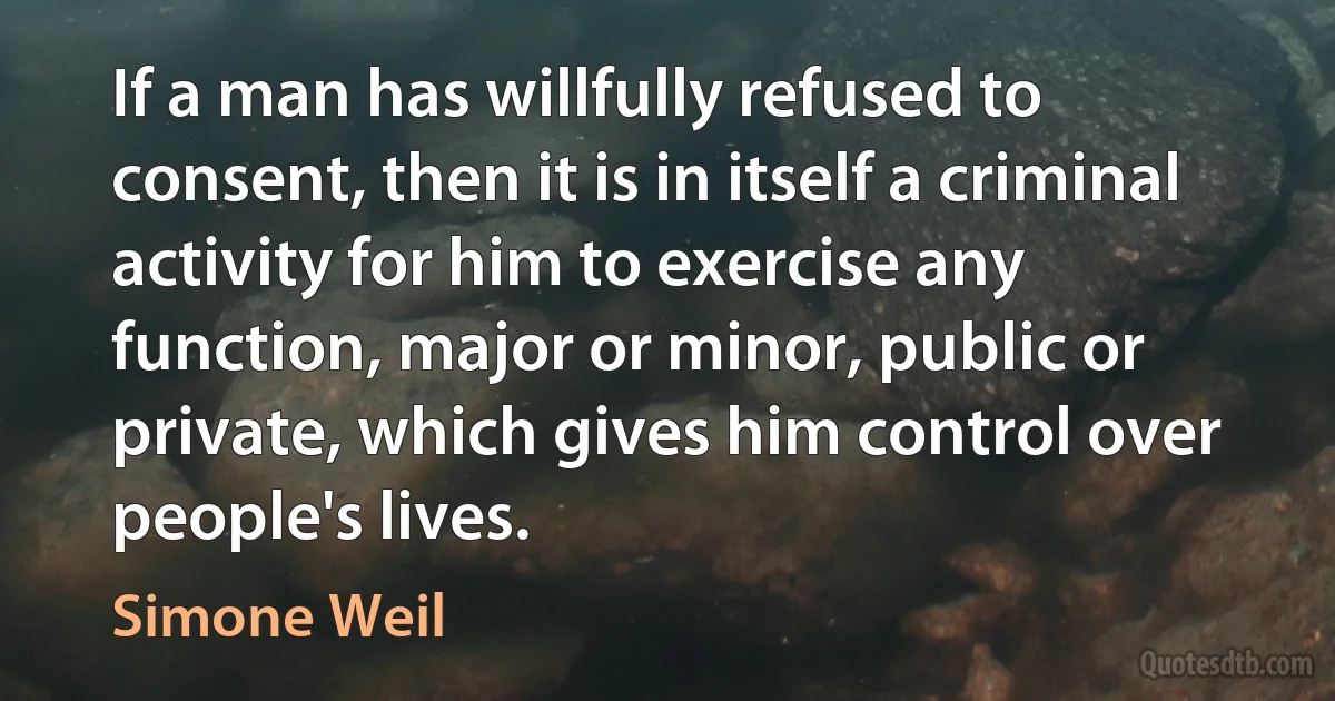 If a man has willfully refused to consent, then it is in itself a criminal activity for him to exercise any function, major or minor, public or private, which gives him control over people's lives. (Simone Weil)