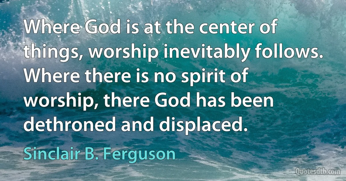 Where God is at the center of things, worship inevitably follows. Where there is no spirit of worship, there God has been dethroned and displaced. (Sinclair B. Ferguson)