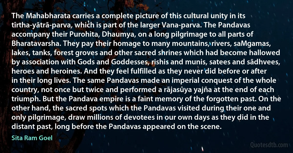 The Mahabharata carries a complete picture of this cultural unity in its tîrtha-yãtrã-parva, which is part of the larger Vana-parva. The Pandavas accompany their Purohita, Dhaumya, on a long pilgrimage to all parts of Bharatavarsha. They pay their homage to many mountains, rivers, saMgamas, lakes, tanks, forest groves and other sacred shrines which had become hallowed by association with Gods and Goddesses, rishis and munis, satees and sãdhvees, heroes and heroines. And they feel fulfilled as they never did before or after in their long lives. The same Pandavas made an imperial conquest of the whole country, not once but twice and performed a rãjasûya yajña at the end of each triumph. But the Pandava empire is a faint memory of the forgotten past. On the other hand, the sacred spots which the Pandavas visited during their one and only pilgrimage, draw millions of devotees in our own days as they did in the distant past, long before the Pandavas appeared on the scene. (Sita Ram Goel)