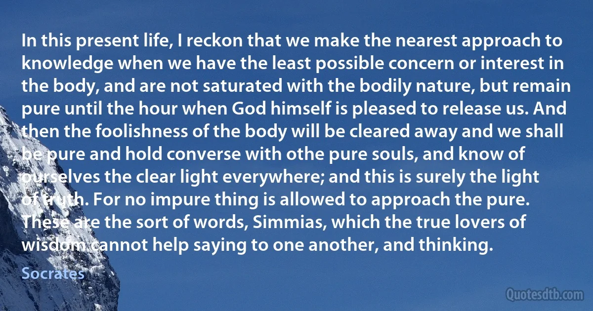 In this present life, I reckon that we make the nearest approach to knowledge when we have the least possible concern or interest in the body, and are not saturated with the bodily nature, but remain pure until the hour when God himself is pleased to release us. And then the foolishness of the body will be cleared away and we shall be pure and hold converse with othe pure souls, and know of ourselves the clear light everywhere; and this is surely the light of truth. For no impure thing is allowed to approach the pure. These are the sort of words, Simmias, which the true lovers of wisdom cannot help saying to one another, and thinking. (Socrates)