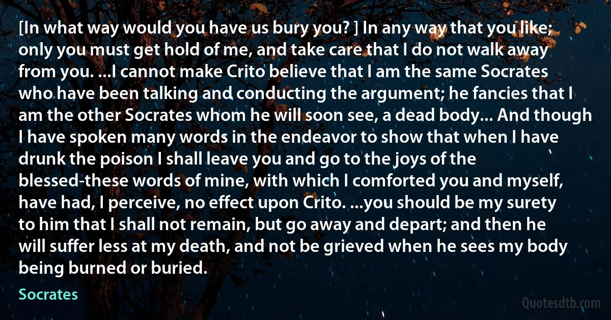 [In what way would you have us bury you? ] In any way that you like; only you must get hold of me, and take care that I do not walk away from you. ...I cannot make Crito believe that I am the same Socrates who have been talking and conducting the argument; he fancies that I am the other Socrates whom he will soon see, a dead body... And though I have spoken many words in the endeavor to show that when I have drunk the poison I shall leave you and go to the joys of the blessed-these words of mine, with which I comforted you and myself, have had, I perceive, no effect upon Crito. ...you should be my surety to him that I shall not remain, but go away and depart; and then he will suffer less at my death, and not be grieved when he sees my body being burned or buried. (Socrates)