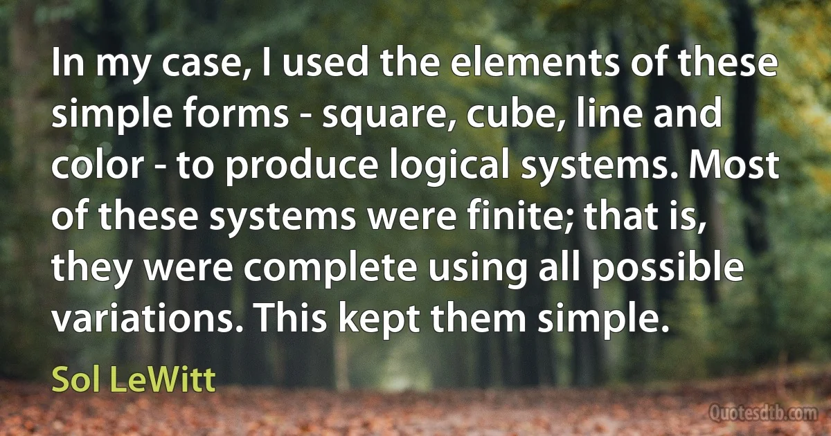 In my case, I used the elements of these simple forms - square, cube, line and color - to produce logical systems. Most of these systems were finite; that is, they were complete using all possible variations. This kept them simple. (Sol LeWitt)