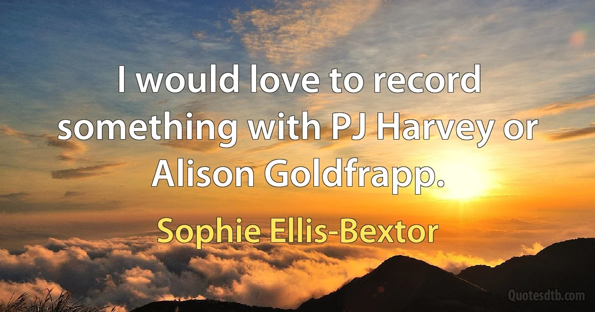 I would love to record something with PJ Harvey or Alison Goldfrapp. (Sophie Ellis-Bextor)