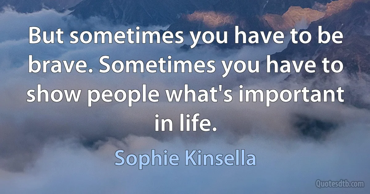 But sometimes you have to be brave. Sometimes you have to show people what's important in life. (Sophie Kinsella)