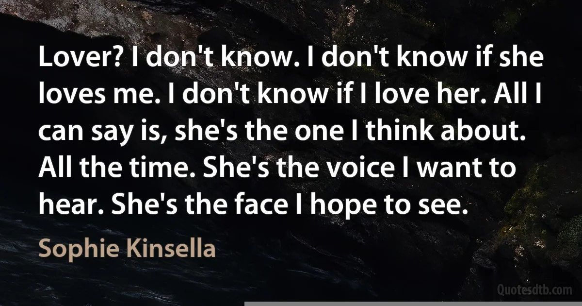 Lover? I don't know. I don't know if she loves me. I don't know if I love her. All I can say is, she's the one I think about. All the time. She's the voice I want to hear. She's the face I hope to see. (Sophie Kinsella)