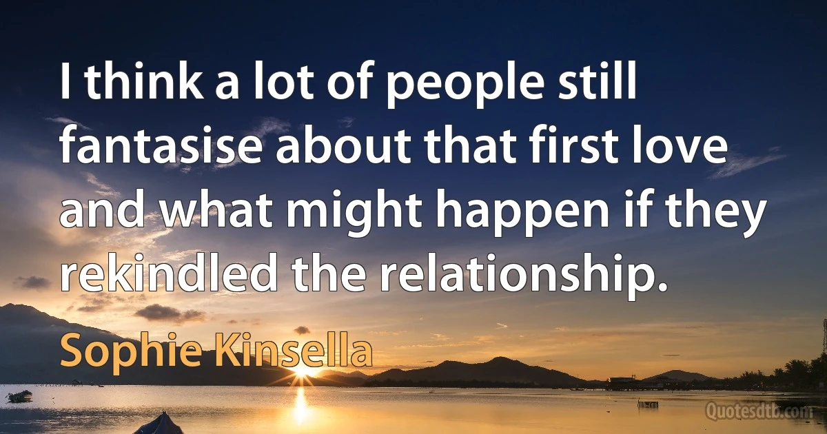 I think a lot of people still fantasise about that first love and what might happen if they rekindled the relationship. (Sophie Kinsella)