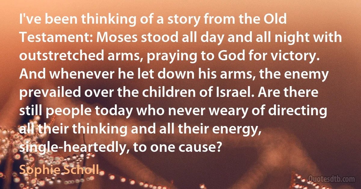 I've been thinking of a story from the Old Testament: Moses stood all day and all night with outstretched arms, praying to God for victory. And whenever he let down his arms, the enemy prevailed over the children of Israel. Are there still people today who never weary of directing all their thinking and all their energy, single-heartedly, to one cause? (Sophie Scholl)