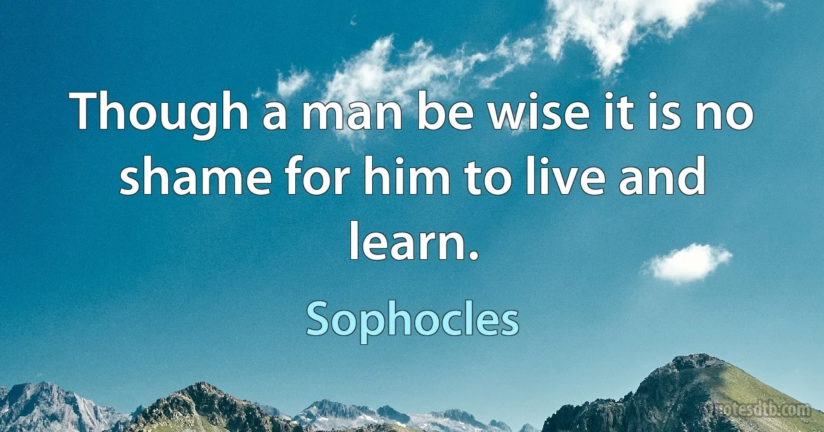 Though a man be wise it is no shame for him to live and learn. (Sophocles)