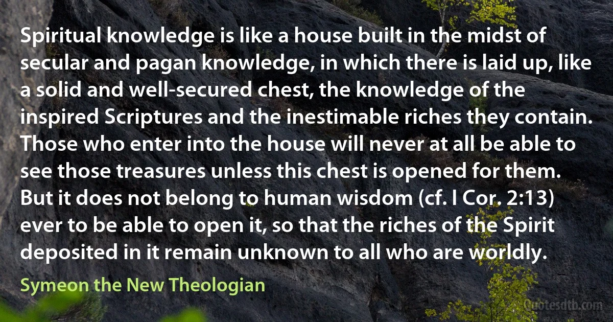 Spiritual knowledge is like a house built in the midst of secular and pagan knowledge, in which there is laid up, like a solid and well-secured chest, the knowledge of the inspired Scriptures and the inestimable riches they contain. Those who enter into the house will never at all be able to see those treasures unless this chest is opened for them. But it does not belong to human wisdom (cf. I Cor. 2:13) ever to be able to open it, so that the riches of the Spirit deposited in it remain unknown to all who are worldly. (Symeon the New Theologian)