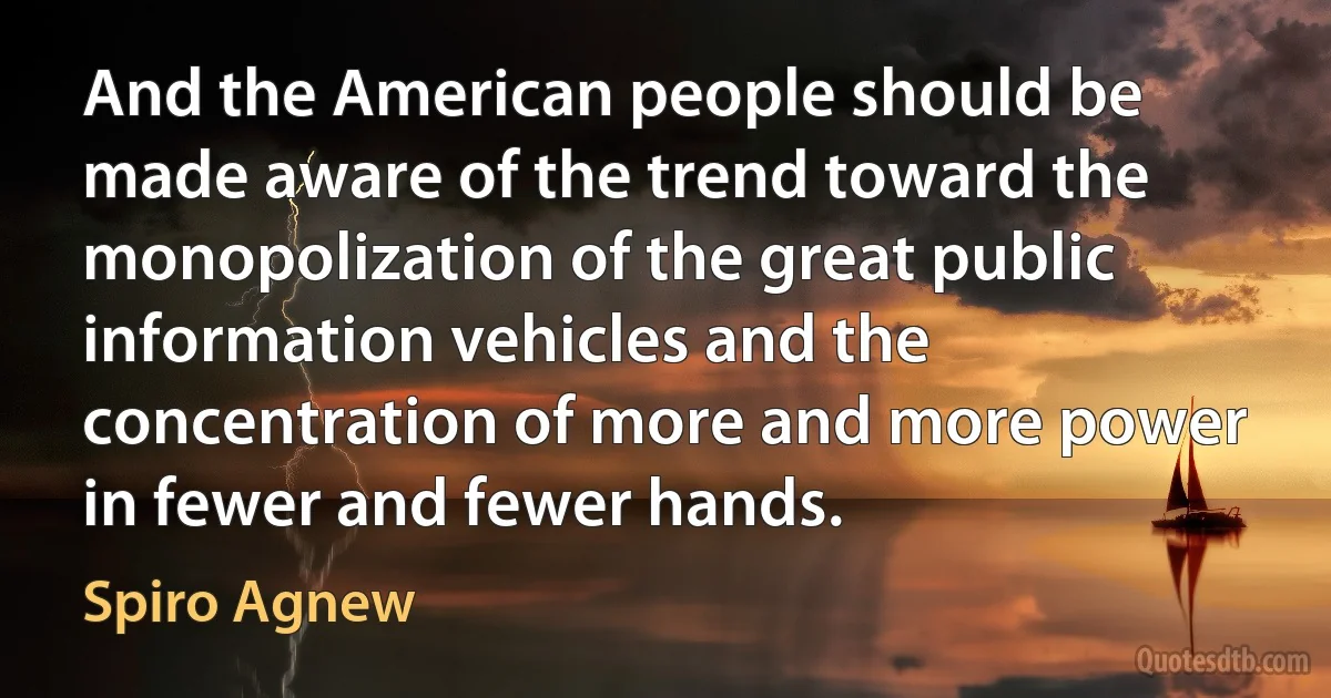 And the American people should be made aware of the trend toward the monopolization of the great public information vehicles and the concentration of more and more power in fewer and fewer hands. (Spiro Agnew)