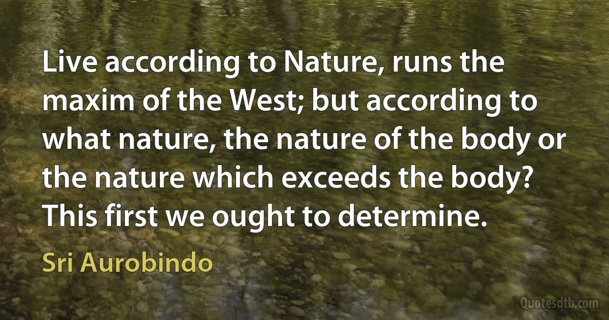 Live according to Nature, runs the maxim of the West; but according to what nature, the nature of the body or the nature which exceeds the body? This first we ought to determine. (Sri Aurobindo)