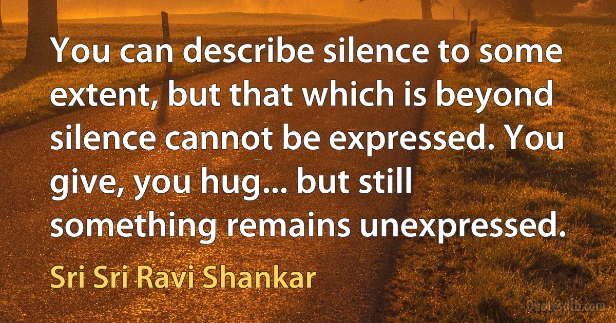 You can describe silence to some extent, but that which is beyond silence cannot be expressed. You give, you hug... but still something remains unexpressed. (Sri Sri Ravi Shankar)