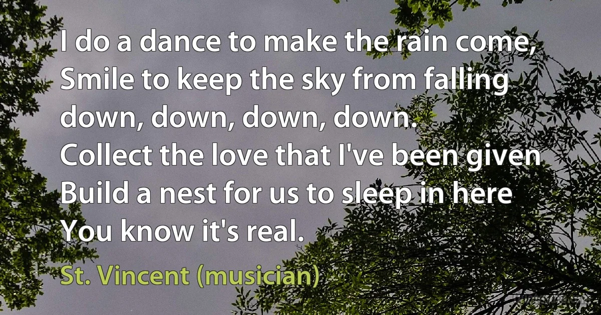 I do a dance to make the rain come,
Smile to keep the sky from falling down, down, down, down.
Collect the love that I've been given
Build a nest for us to sleep in here
You know it's real. (St. Vincent (musician))