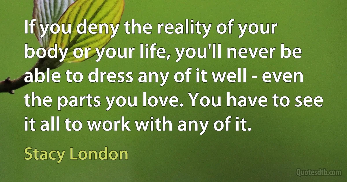 If you deny the reality of your body or your life, you'll never be able to dress any of it well - even the parts you love. You have to see it all to work with any of it. (Stacy London)