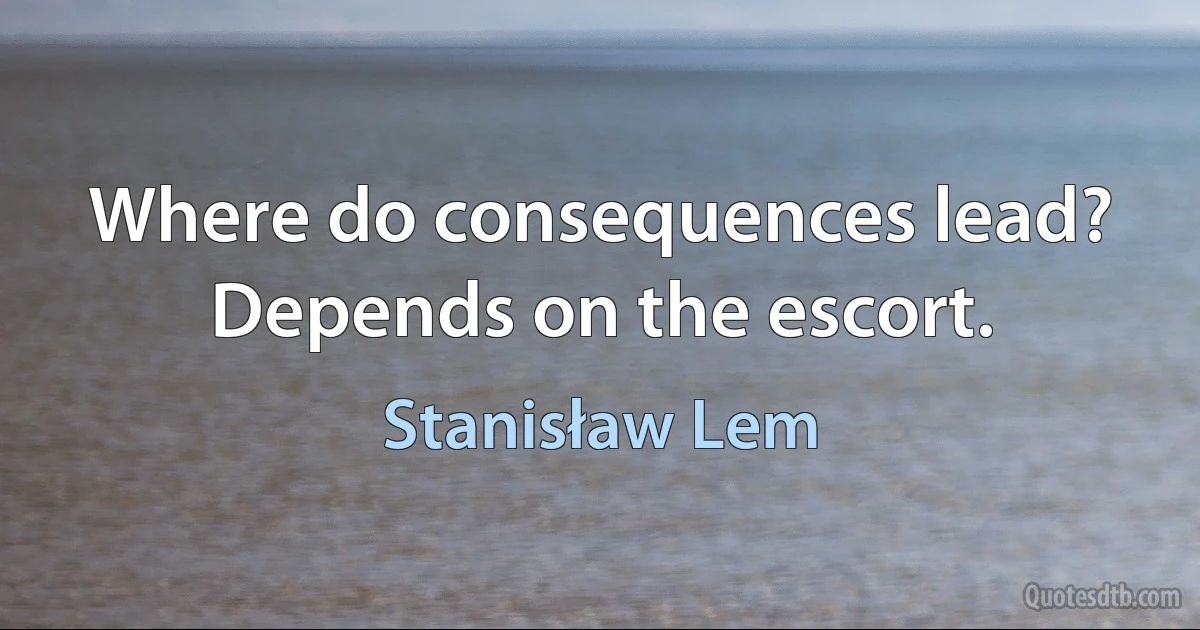 Where do consequences lead? Depends on the escort. (Stanisław Lem)