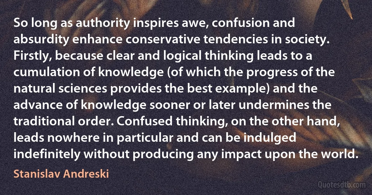 So long as authority inspires awe, confusion and absurdity enhance conservative tendencies in society. Firstly, because clear and logical thinking leads to a cumulation of knowledge (of which the progress of the natural sciences provides the best example) and the advance of knowledge sooner or later undermines the traditional order. Confused thinking, on the other hand, leads nowhere in particular and can be indulged indefinitely without producing any impact upon the world. (Stanislav Andreski)