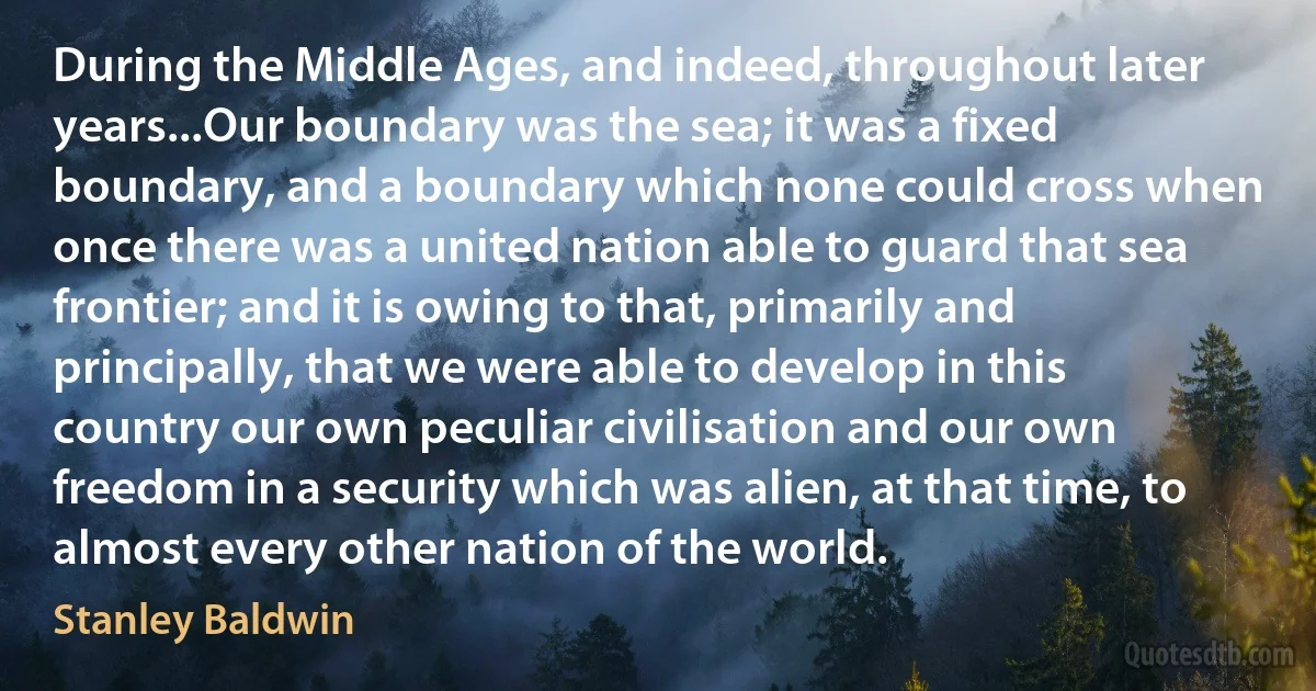 During the Middle Ages, and indeed, throughout later years...Our boundary was the sea; it was a fixed boundary, and a boundary which none could cross when once there was a united nation able to guard that sea frontier; and it is owing to that, primarily and principally, that we were able to develop in this country our own peculiar civilisation and our own freedom in a security which was alien, at that time, to almost every other nation of the world. (Stanley Baldwin)