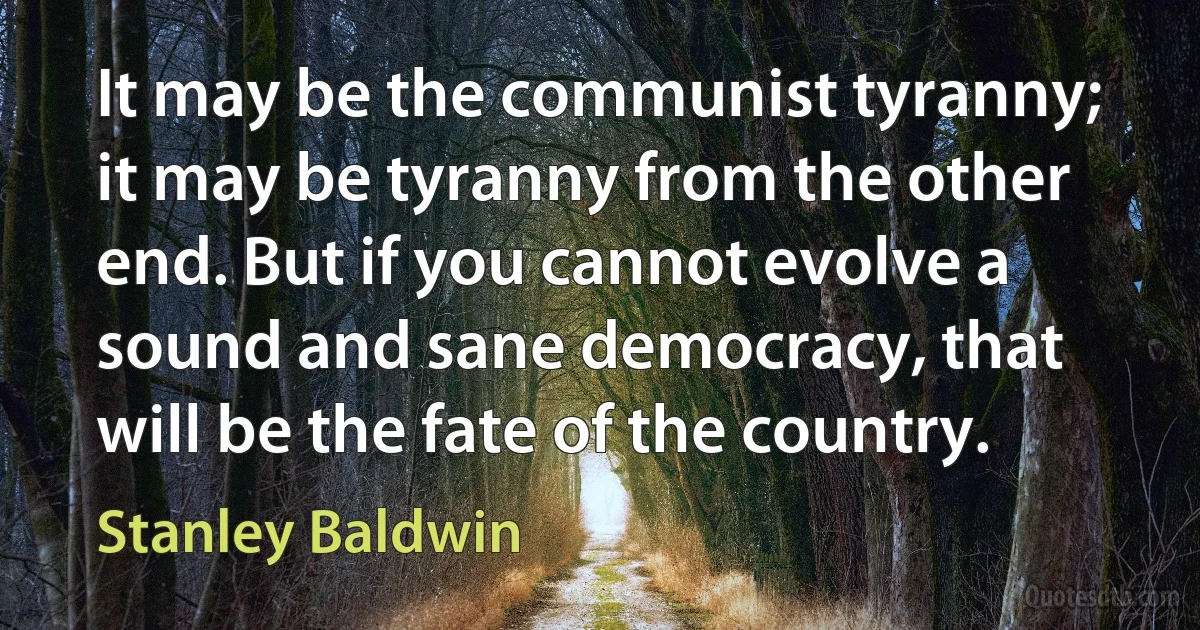 It may be the communist tyranny; it may be tyranny from the other end. But if you cannot evolve a sound and sane democracy, that will be the fate of the country. (Stanley Baldwin)