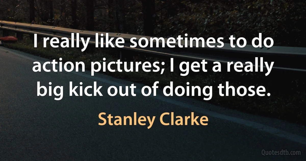 I really like sometimes to do action pictures; I get a really big kick out of doing those. (Stanley Clarke)