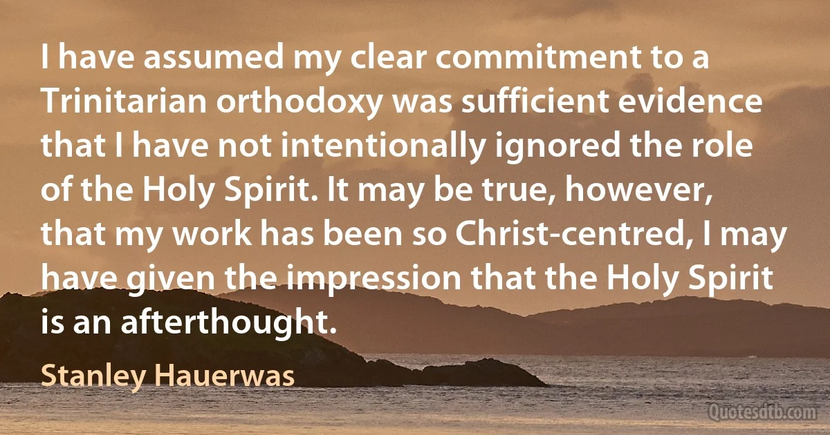 I have assumed my clear commitment to a Trinitarian orthodoxy was sufficient evidence that I have not intentionally ignored the role of the Holy Spirit. It may be true, however, that my work has been so Christ-centred, I may have given the impression that the Holy Spirit is an afterthought. (Stanley Hauerwas)