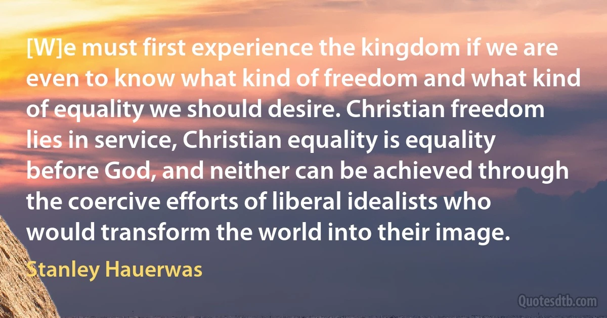 [W]e must first experience the kingdom if we are even to know what kind of freedom and what kind of equality we should desire. Christian freedom lies in service, Christian equality is equality before God, and neither can be achieved through the coercive efforts of liberal idealists who would transform the world into their image. (Stanley Hauerwas)